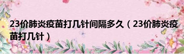 23价肺炎疫苗打几针间隔多久23价肺炎疫苗打几针