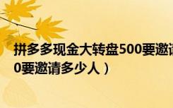 拼多多现金大转盘500要邀请多少人（拼多多现金大转盘500要邀请多少人）