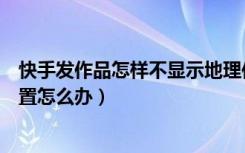 快手发作品怎样不显示地理位置（快手发作品不显示地理位置怎么办）