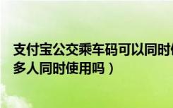 支付宝公交乘车码可以同时使用吗（支付宝公交乘车码可以多人同时使用吗）