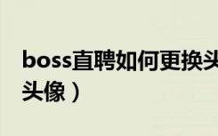 boss直聘如何更换头像（boss直聘怎么修改头像）