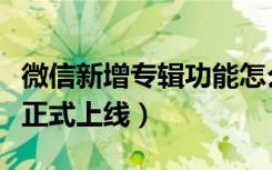 微信新增专辑功能怎么用（微信专辑什么时候正式上线）