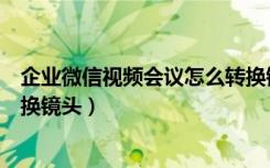 企业微信视频会议怎么转换镜头（企业微信视频会议如何切换镜头）