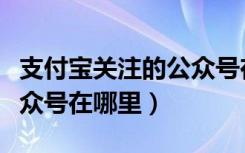 支付宝关注的公众号在哪里（支付宝关注的公众号在哪里）