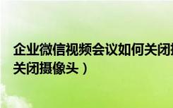 企业微信视频会议如何关闭摄像头（企业微信视频会议如何关闭摄像头）