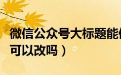 微信公众号大标题能修改吗（微信公众号标题可以改吗）