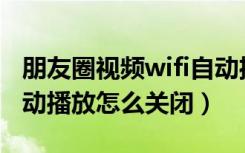 朋友圈视频wifi自动播放关闭（朋友圈视频自动播放怎么关闭）