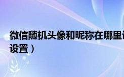 微信随机头像和昵称在哪里设置（微信随机头像和昵称在哪设置）