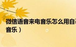 微信语音来电音乐怎么用自己的（微信来电语音怎么设置成音乐）