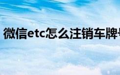 微信etc怎么注销车牌号（微信etc怎么注销）