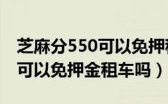 芝麻分550可以免押租车的软件（芝麻分550可以免押金租车吗）