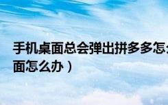 手机桌面总会弹出拼多多怎么办（拼多多老是弹出在手机桌面怎么办）