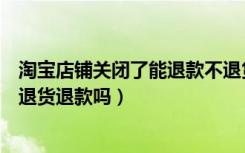 淘宝店铺关闭了能退款不退货吗（淘宝店铺关闭了还能申请退货退款吗）