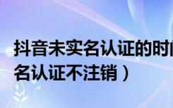 抖音未实名认证的时间限制（抖音怎么解除实名认证不注销）