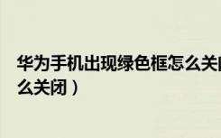 华为手机出现绿色框怎么关闭视频（华为手机出现绿色框怎么关闭）