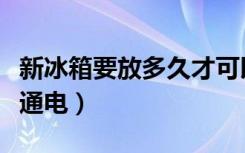 新冰箱要放多久才可以通电（新冰箱要放多久通电）