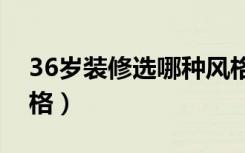 36岁装修选哪种风格（装修不知道选什么风格）