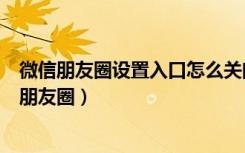 微信朋友圈设置入口怎么关闭（微信朋友圈怎么关闭自己的朋友圈）