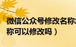 微信公众号修改名称怎么修改（微信公众号名称可以修改吗）