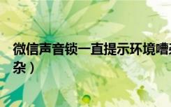 微信声音锁一直提示环境嘈杂（微信声音锁提示周围环境嘈杂）