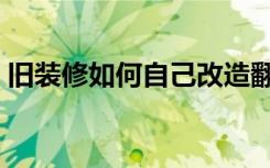 旧装修如何自己改造翻新（旧装修怎么翻新）