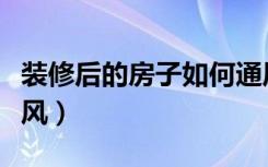 装修后的房子如何通风（装修完的房子怎么通风）