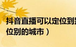 抖音直播可以定位到别的城市吗（抖音怎么定位别的城市）