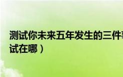 测试你未来五年发生的三件事（未来三年要发生的三件事测试在哪）