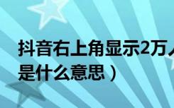 抖音右上角显示2万人次啥意思（抖音右下角是什么意思）