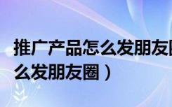 推广产品怎么发朋友圈更吸引人（推广产品怎么发朋友圈）