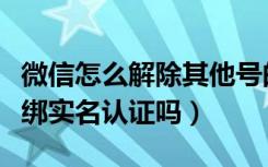 微信怎么解除其他号的身份认证（微信可以解绑实名认证吗）