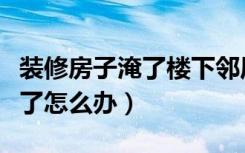 装修房子淹了楼下邻居怎么办（装修把楼下淹了怎么办）