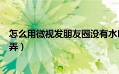 怎么用微视发朋友圈没有水印（微信半透明朋友圈视频怎么弄）