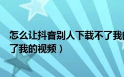 怎么让抖音别人下载不了我的视频（抖音如何让别人下载不了我的视频）