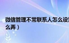 微信管理不常联系人怎么设置（微信批量管理不常联系人怎么弄）