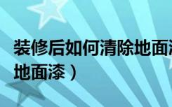 装修后如何清除地面漆（房屋装修完怎么清理地面漆）