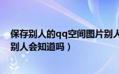 保存别人的qq空间图片别人知道吗（qq空间保存别人图片别人会知道吗）