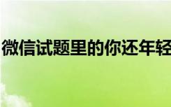 微信试题里的你还年轻吗？所有答案攻略来了