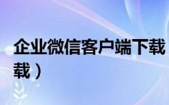 企业微信客户端下载（企业微信客户端在哪下载）