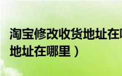 淘宝修改收货地址在哪里修改（淘宝修改收货地址在哪里）