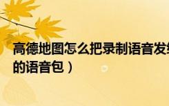 高德地图怎么把录制语音发给别人（高德地图怎么录制自己的语音包）