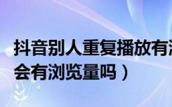 抖音别人重复播放有浏览量吗（抖音重复观看会有浏览量吗）