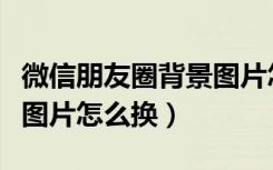 微信朋友圈背景图片怎么换（微信朋友圈背景图片怎么换）