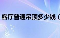 客厅普通吊顶多少钱（客厅吊顶大概多少钱）