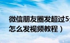 微信朋友圈发超过5分钟视频教程（微信6.0怎么发视频教程）