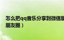 怎么把qq音乐分享到微信朋友圈（qq音乐怎么分享到微信朋友圈）