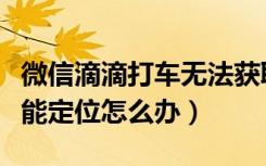 微信滴滴打车无法获取定位（微信嘀嘀打车不能定位怎么办）