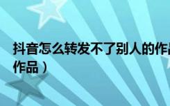 抖音怎么转发不了别人的作品了（抖音怎么转发不了别人的作品）