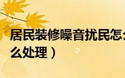 居民装修噪音扰民怎么处理（居民装修扰民怎么处理）