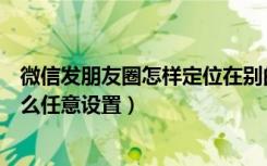 微信发朋友圈怎样定位在别的省份（微信朋友圈定位地址怎么任意设置）